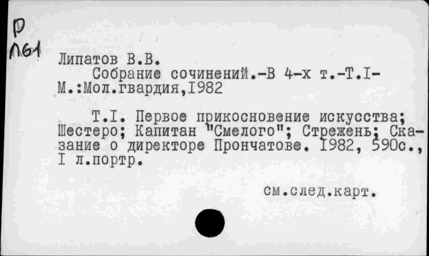 ﻿р
Липатов В.В.
Собрание сочинений.-В 4-х т.-Т.Х-
М.:Мол.гвардия,1982
Т.1. Первое прикосновение искусства;
Шестеро; Капитан "Смелого”; Стрежень: Сказание о директоре Прончатове. 1982. 590с., I л.портр.
см.след.карт